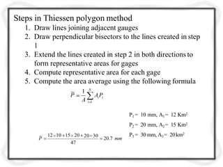 N
i iAPP
i 1
1
A
P1 = 10 mm, A1= 12 Km2
P2 = 20 mm, A2= 15 Km2
P3 = 30 mm, A3= 20km2
P
20 30
20.7 mm
12 10 15 20
47
Steps in Thiessen polygon method
1. Draw lines joining adjacent gauges
2. Draw perpendicular bisectors to the lines created in step
1
3. Extend the lines created in step 2 in both directions to
form representative areas for gages
4. Compute representative area for each gage
5. Compute the area average using the following formula
 