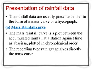 Presentation of rainfall data
• The rainfall data are usually presented either in
the form of a mass curve or a hyetograph.
(a) Mass Rainfallcurve
• The mass rainfall curve is a plot between the
accumulated rainfall at a station against time
as abscissa, plotted in chronological order.
• The recording type rain gauge gives directly
the mass curve.
 