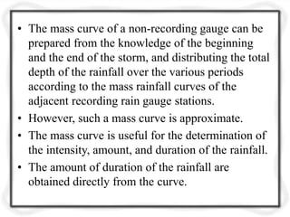 • The mass curve of a non-recording gauge can be
prepared from the knowledge of the beginning
and the end of the storm, and distributing the total
depth of the rainfall over the various periods
according to the mass rainfall curves of the
adjacent recording rain gauge stations.
• However, such a mass curve is approximate.
• The mass curve is useful for the determination of
the intensity, amount, and duration of the rainfall.
• The amount of duration of the rainfall are
obtained directly from the curve.
 