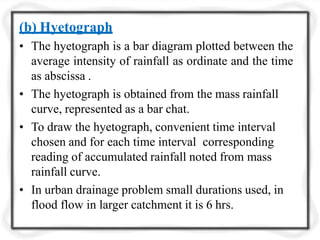 (b) Hyetograph
• The hyetograph is a bar diagram plotted between the
average intensity of rainfall as ordinate and the time
as abscissa .
• The hyetograph is obtained from the mass rainfall
curve, represented as a bar chat.
• To draw the hyetograph, convenient time interval
chosen and for each time interval corresponding
reading of accumulated rainfall noted from mass
rainfall curve.
• In urban drainage problem small durations used, in
flood flow in larger catchment it is 6 hrs.
 