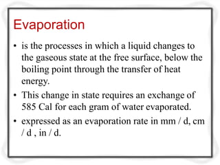 Evaporation
• is the processes in which a liquid changes to
the gaseous state at the free surface, below the
boiling point through the transfer of heat
energy.
• This change in state requires an exchange of
585 Cal for each gram of water evaporated.
• expressed as an evaporation rate in mm / d, cm
/ d , in / d.
 