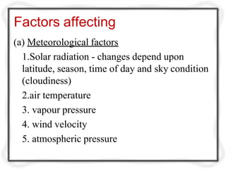Factors affecting
(a) Meteorological factors
1.Solar radiation - changes depend upon
latitude, season, time of day and sky condition
(cloudiness)
2.air temperature
3. vapour pressure
4. wind velocity
5. atmospheric pressure
 