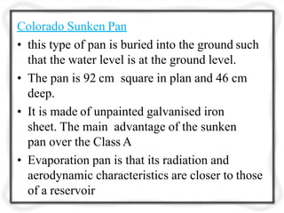 Colorado Sunken Pan
• this type of pan is buried into the ground such
that the water level is at the ground level.
• The pan is 92 cm square in plan and 46 cm
deep.
• It is made of unpainted galvanised iron
sheet. The main advantage of the sunken
pan over the Class A
• Evaporation pan is that its radiation and
aerodynamic characteristics are closer to those
of a reservoir
 