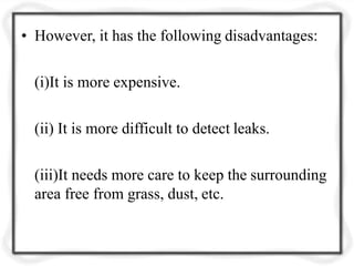 • However, it has the following disadvantages:
(i)It is more expensive.
(ii) It is more difficult to detect leaks.
(iii)It needs more care to keep the surrounding
area free from grass, dust, etc.
 