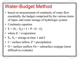 Water-Budget Method
• based on measurement of continuity of water flow
essentially, the budget comprised by the various items
of input, and water storage of hydrologic system.
• Continuity equation
• E = (S1 - S2) + I + P - O – Os
• where E = evaporation
• S1, S2 = storage at time 1 and 2
• I = surface inflow, P = precipitation
• O = surface outflow Os = subsurface seepage (most
difficult to evaluate)
 