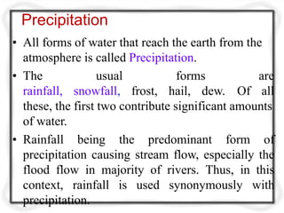 Precipitation
• All forms of water that reach the earth from the
atmosphere is called Precipitation.
• The
rainfall,
usual forms are
snowfall, frost, hail, dew. Of all
these, the first two contribute significant amounts
of water.
• Rainfall being the predominant form of
precipitation causing stream flow, especially the
flood flow in majority of rivers. Thus, in this
context, rainfall is used synonymously with
precipitation.
 