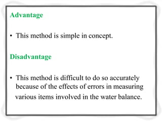 Advantage
• This method is simple in concept.
Disadvantage
• This method is difficult to do so accurately
because of the effects of errors in measuring
various items involved in the water balance.
 