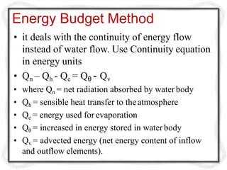 Energy Budget Method
• it deals with the continuity of energy flow
instead of water flow. Use Continuity equation
in energy units
• Qn – Qh - Qe = Qθ - Qv
• where Qn = net radiation absorbed by water body
• Qh = sensible heat transfer to theatmosphere
• Qe = energy used for evaporation
• Qθ = increased in energy stored in water body
• Qv = advected energy (net energy content of inflow
and outflow elements).
 