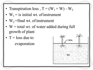 • Transpiration loss , T = (W1 + W) –W2
• W1 = is initial wt. ofinstrument
• W2 =final wt. ofinstrument
• W = total wt. of water added during full
growth of plant
• T = loss due to
evaporation
 