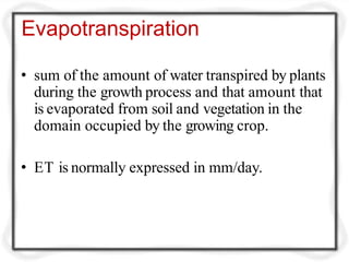 Evapotranspiration
• sum of the amount of water transpired by plants
during the growth process and that amount that
is evaporated from soil and vegetation in the
domain occupied by the growing crop.
• ET is normally expressed in mm/day.
 