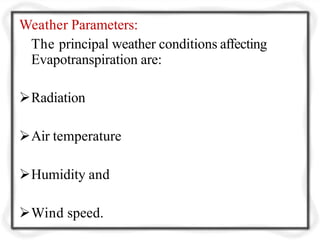 Weather Parameters:
The principal weather conditions affecting
Evapotranspiration are:
Radiation
Air temperature
Humidity and
Wind speed.
 