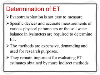 Determination of ET
Evapotranspiration is not easy to measure.
Specific devices and accurate measurements of
various physical parameters or the soil water
balance in lysimeters are required to determine
ET.
The methods are expensive, demanding and
used for research purposes.
They remain important for evaluating ET
estimates obtained by more indirect methods.
 