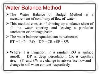 Water Balance Method
 The Water Balance or Budget Method is a
measurement of continuity of flow of water.
 This method consists of drawing up a balance sheet of
all the water entering and leaving a particular
catchment or drainage basin.
 The water balance equation can be written as:
ET =I +P –RO –DP +CR +SF +SW
 Where: I is Irrigation, P is rainfall, RO is surface
runoff,
rise, SF
DP is deep percolation, CR is capillary
and SW are change in sub-surface flowand
change in soil water content respectively
 