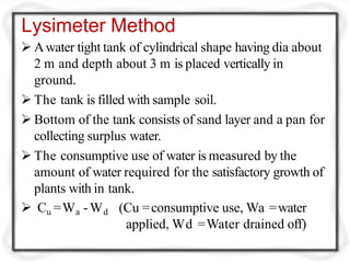 Lysimeter Method
 Awater tight tank of cylindrical shape having dia about
2 m and depth about 3 m is placed vertically in
ground.
 The tank is filled with sample soil.
 Bottom of the tank consists of sand layer and a pan for
collecting surplus water.
 The consumptive use of water is measured by the
amount of water required for the satisfactory growth of
plants with in tank.
 Cu =Wa -Wd (Cu =consumptive use, Wa =water
applied, Wd =Water drained off)
 
