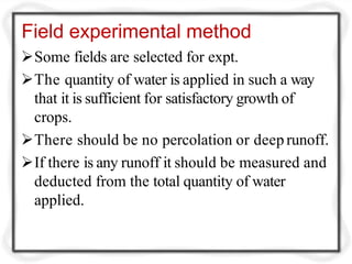 Field experimental method
Some fields are selected for expt.
The quantity of water is applied in such a way
that it is sufficient for satisfactory growth of
crops.
There should be no percolation or deep runoff.
If there is any runoff it should be measured and
deducted from the total quantity of water
applied.
 