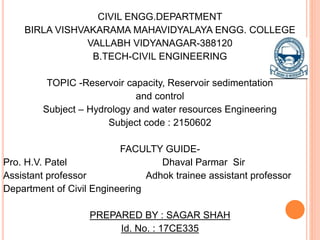 CIVIL ENGG.DEPARTMENT
BIRLA VISHVAKARAMA MAHAVIDYALAYA ENGG. COLLEGE
VALLABH VIDYANAGAR-388120
B.TECH-CIVIL ENGINEERING
TOPIC -Reservoir capacity, Reservoir sedimentation
and control
Subject – Hydrology and water resources Engineering
Subject code : 2150602
FACULTY GUIDE-
Pro. H.V. Patel Dhaval Parmar Sir
Assistant professor Adhok trainee assistant professor
Department of Civil Engineering
PREPARED BY : SAGAR SHAH
Id. No. : 17CE335
 