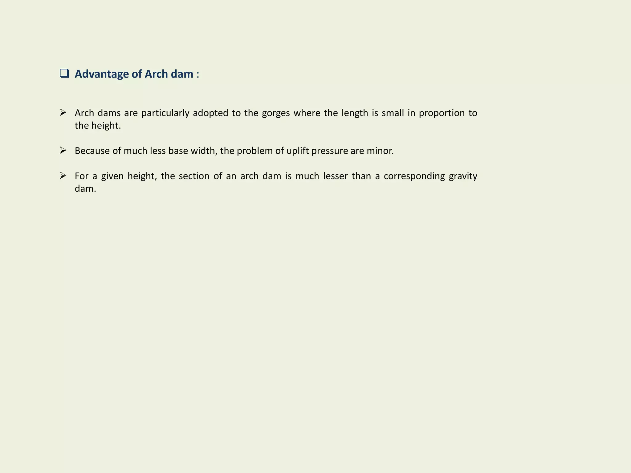  Advantage of Arch dam :
 Arch dams are particularly adopted to the gorges where the length is small in proportion to
the height.
 Because of much less base width, the problem of uplift pressure are minor.
 For a given height, the section of an arch dam is much lesser than a corresponding gravity
dam.
 