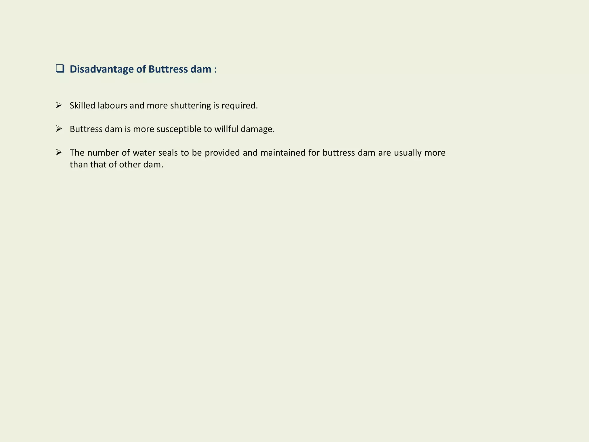  Disadvantage of Buttress dam :
 Skilled labours and more shuttering is required.
 Buttress dam is more susceptible to willful damage.
 The number of water seals to be provided and maintained for buttress dam are usually more
than that of other dam.
 