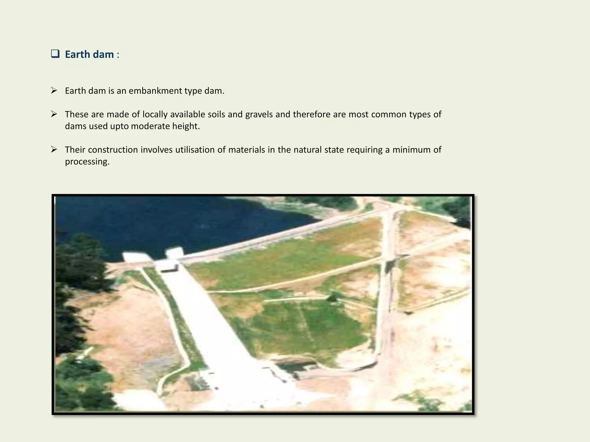  Earth dam :
 Earth dam is an embankment type dam.
 These are made of locally available soils and gravels and therefore are most common types of
dams used upto moderate height.
 Their construction involves utilisation of materials in the natural state requiring a minimum of
processing.
 