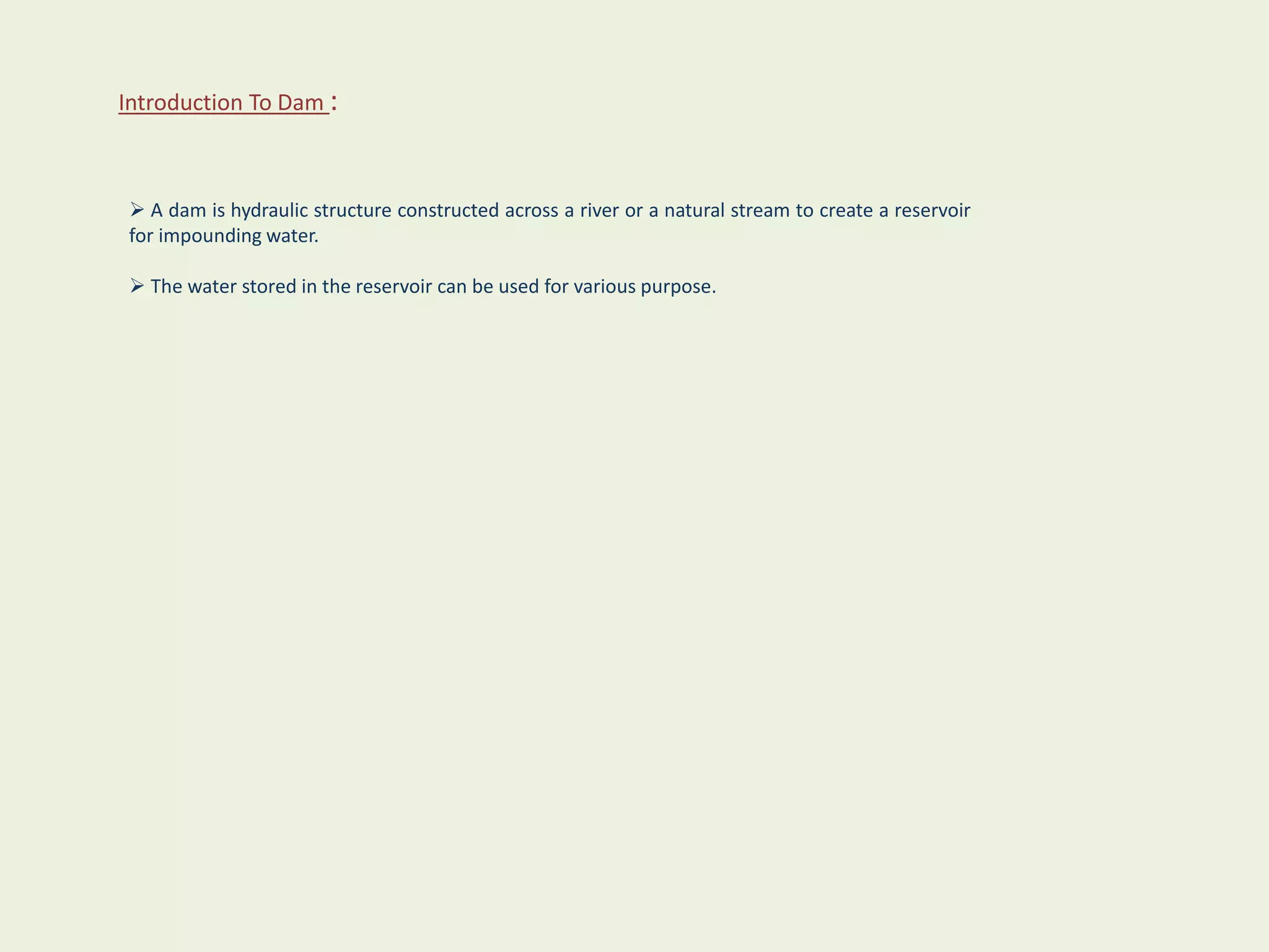 Introduction To Dam :
 A dam is hydraulic structure constructed across a river or a natural stream to create a reservoir
for impounding water.
 The water stored in the reservoir can be used for various purpose.
 