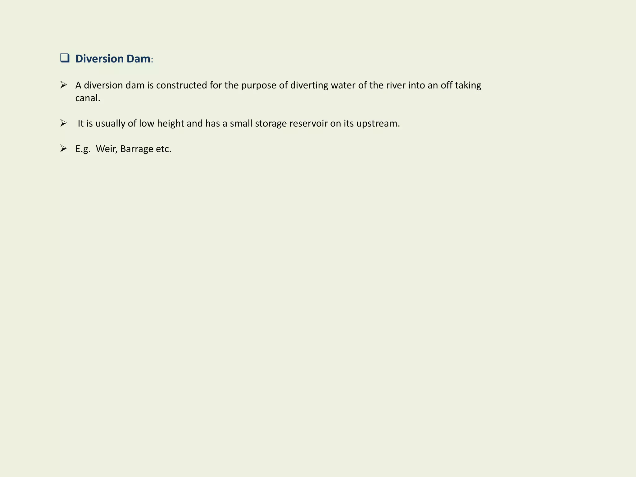  Diversion Dam:
 A diversion dam is constructed for the purpose of diverting water of the river into an off taking
canal.
 It is usually of low height and has a small storage reservoir on its upstream.
 E.g. Weir, Barrage etc.
 
