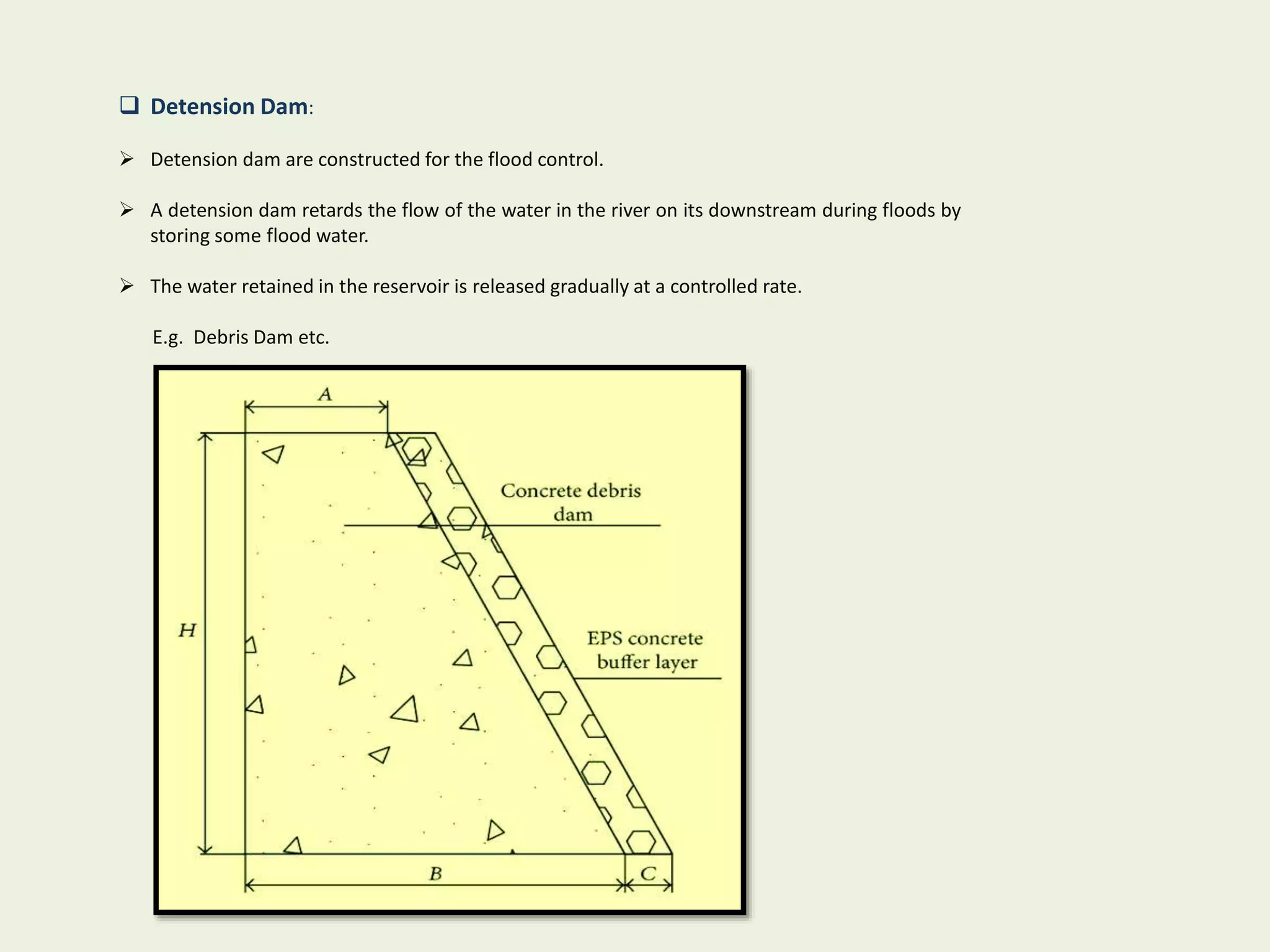  Detension Dam:
 Detension dam are constructed for the flood control.
 A detension dam retards the flow of the water in the river on its downstream during floods by
storing some flood water.
 The water retained in the reservoir is released gradually at a controlled rate.
E.g. Debris Dam etc.
 