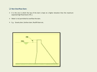  Non Overflow Dam:
 It is the one in which the top of the dam is kept at a higher elevation than the maximum
expected high flood level ( HFL ).
 Water is not permitted to overflow the dam.
 E.g. Gravity dam, Earthen dam, Rockfill dam etc.
 