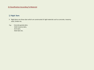 3) Classification According To Material:
 Rigid Dam:
 Rigid dams are those dam which are constructed of rigid materials such as concrete, masonry,
steel, timber etc.
E.g. Concrete gravity dam,
Solid masonry dam,
Arch dam,
Steel dam etc.
 