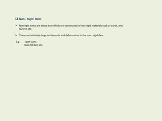  Non - Rigid Dam:
 Non rigid dams are those dam which are constructed of non rigid materials such as earth, and
rock fill etc.
 These are relatively large settlements and deformation in the non - rigid dam.
E.g. Earth dam,
Rock fill dam etc.
 