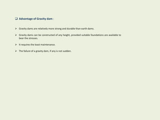  Advantage of Gravity dam :
 Gravity dams are relatively more strong and durable than earth dams.
 Gravity dams can be constructed of any height, provided suitable foundations are available to
bear the stresses.
 It requires the least maintenance.
 The failure of a gravity dam, if any is not sudden.
 