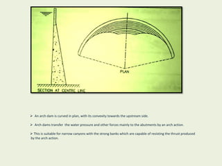 An arch dam is curved in plan, with its convexity towards the upstream side.
 Arch dams transfer the water pressure and other forces mainly to the abutments by an arch action.
 This is suitable for narrow canyons with the strong banks which are capable of resisting the thrust produced
by the arch action.
 