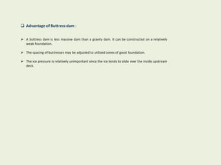  Advantage of Buttress dam :
 A buttress dam is less massive dam than a gravity dam. It can be constructed on a relatively
weak foundation.
 The spacing of buttresses may be adjusted to utilized zones of good foundation.
 The ice pressure is relatively unimportant since the ice tends to slide over the inside upstream
deck.
 