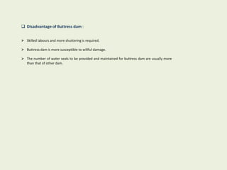  Disadvantage of Buttress dam :
 Skilled labours and more shuttering is required.
 Buttress dam is more susceptible to willful damage.
 The number of water seals to be provided and maintained for buttress dam are usually more
than that of other dam.
 