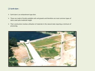  Earth dam :
 Earth dam is an embankment type dam.
 These are made of locally available soils and gravels and therefore are most common types of
dams used upto moderate height.
 Their construction involves utilisation of materials in the natural state requiring a minimum of
processing.
 