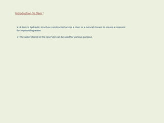 Introduction To Dam :
 A dam is hydraulic structure constructed across a river or a natural stream to create a reservoir
for impounding water.
 The water stored in the reservoir can be used for various purpose.
 