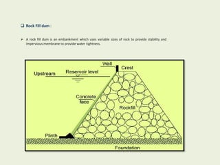  Rock Fill dam :
 A rock fill dam is an embankment which uses variable sizes of rock to provide stability and
impervious membrane to provide water tightness.
 