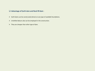 Advantage of Earth dam and Rock fill dam :
 Earth dams can be constructed almost on any type of available foundations.
 Unskilled labours also can be employed in the construction.
 They are cheaper than other type of dam.
 