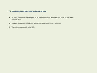  Disadvantage of Earth dam and Rock fill dam :
 An earth dam cannot be designed as an overflow section. A spillway has to be located away
from the dam.
 They are not suitable at locations where heavy downpour is more common.
 The maintenance cost is quite high.
 