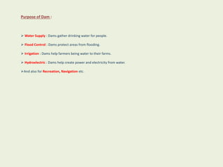 Purpose of Dam :
 Water Supply : Dams gather drinking water for people.
 Flood Control : Dams protect areas from flooding.
 Irrigation : Dams help farmers being water to their farms.
 Hydroelectric : Dams help create power and electricity from water.
And also for Recreation, Navigation etc.
 