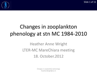 Slide 1 of 11
Changes in zooplankton
phenology at stn MC 1984-2010
Heather Anne Wright
LTER-MC MareChiara meeting
18. October.2012
Changes in zooplankton phenology
Heather.Wright@szn.it
 