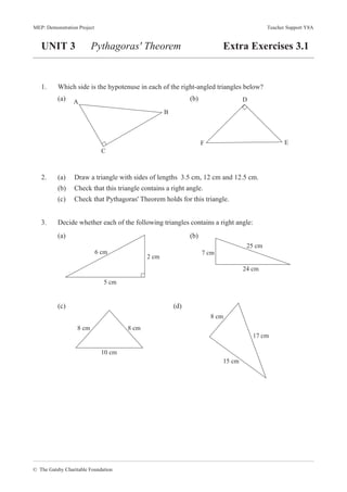 © The Gatsby Charitable Foundation
MEP: Demonstration Project Teacher Support Y8A
UNIT 3 Pythagoras' Theorem Extra Exercises 3.1
1. Which side is the hypotenuse in each of the right-angled triangles below?
(a) (b)
2. (a) Draw a triangle with sides of lengths 3.5 cm, 12 cm and 12.5 cm.
(b) Check that this triangle contains a right angle.
(c) Check that Pythagoras' Theorem holds for this triangle.
3. Decide whether each of the following triangles contains a right angle:
(a) (b)
(c) (d)
B
A
C
D
F E
6 cm
2 cm
5 cm
7 cm
25 cm
24 cm
8 cm 8 cm
10 cm
8 cm
17 cm
15 cm
 