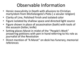 Observable InformationHeroic masculinity in Death with allusions to Christian martyrdom from Michelangelo’s Pieta ( a secular religion)Clarity of Line, Polished Finish and isolated colorFigure isolated by shallow space and directed light sourceFigure shown in place of assassination (bath) with tools of the assassin (letter, knife)Setting places Marat in midst of the “People’s Work” answering petitions with pen in hand referring to his role as journalist of the RevolutionDirect mention of “A Marat” on desk has funerary, memorial references