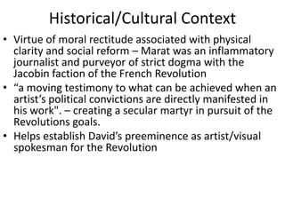 Historical/Cultural ContextVirtue of moral rectitude associated with physical clarity and social reform – Marat was an inflammatory journalist and purveyor of strict dogma with the Jacobin faction of the French Revolution“a moving testimony to what can be achieved when an artist’s political convictions are directly manifested in his work". – creating a secular martyr in pursuit of the Revolutions goals.Helps establish David’s preeminence as artist/visual spokesman for the Revolution