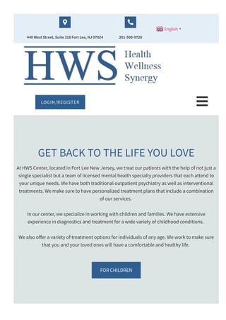 440 West Street, Suite 318 Fort Lee, NJ 07024

201­500­9728

English ▼
GET BACK TO THE LIFE YOU LOVE
At HWS Center, located in Fort Lee New Jersey, we treat our patients with the help of not just a
single specialist but a team of licensed mental health specialty providers that each attend to
your unique needs. We have both traditional outpatient psychiatry as well as interventional
treatments. We make sure to have personalized treatment plans that include a combination
of our services.
In our center, we specialize in working with children and families. We have extensive
experience in diagnostics and treatment for a wide variety of childhood conditions.
We also o몭er a variety of treatment options for individuals of any age. We work to make sure
that you and your loved ones will have a comfortable and healthy life.
FOR CHILDREN
LOGIN/REGISTER 
 
