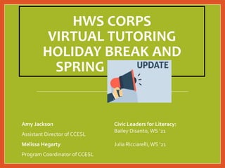 HWS CORPS
VIRTUAL TUTORING
HOLIDAY BREAK AND
SPRING UPDATES
Amy Jackson
Assistant Director of CCESL
Melissa Hegarty
Program Coordinator of CCESL
Civic Leaders for Literacy:
Bailey Disanto,WS ‘21
Julia Ricciarelli,WS ‘21
 