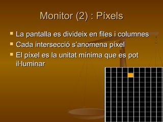 Monitor (2) : PíxelsMonitor (2) : Píxels
 La pantalla es divideix en files i columnesLa pantalla es divideix en files i columnes
 Cada intersecció s’anomena píxelCada intersecció s’anomena píxel
 El píxel es la unitat mínima que es potEl píxel es la unitat mínima que es pot
il·luminaril·luminar
 