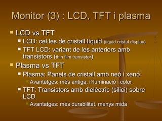 Monitor (3) : LCD, TFT i plasmaMonitor (3) : LCD, TFT i plasma
 LCD vs TFTLCD vs TFT
 LCD: cel·les de cristall líquidLCD: cel·les de cristall líquid (liquid cristal display)(liquid cristal display)
 TFT LCD: variant de les anteriors ambTFT LCD: variant de les anteriors amb
transistors (transistors (thin film transistorthin film transistor))
 Plasma vs TFTPlasma vs TFT
 Plasma: Panels de cristall amb neó i xenóPlasma: Panels de cristall amb neó i xenó
 Avantatges: més antiga, il·luminació i colorAvantatges: més antiga, il·luminació i color
 TFT: Transistors amb dielèctric (silici) sobreTFT: Transistors amb dielèctric (silici) sobre
LCDLCD
 Avantatges: més durabilitat, menys midaAvantatges: més durabilitat, menys mida
 