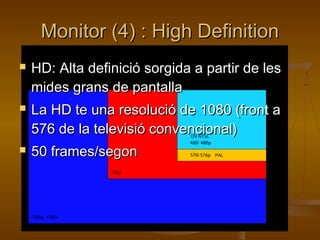 Monitor (4) :Monitor (4) : High DefinitionHigh Definition
 HD: Alta definició sorgida a partir de lesHD: Alta definició sorgida a partir de les
mides grans de pantallamides grans de pantalla
 La HD te una resolució de 1080 (front aLa HD te una resolució de 1080 (front a
576 de la televisió convencional)576 de la televisió convencional)
 50 frames/segon50 frames/segon
 