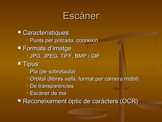 EscànerEscàner
 CaracterístiquesCaracterístiques
 Punts per polzada, connexióPunts per polzada, connexió
 Formats d’imatgeFormats d’imatge
 JPG, JPEG, TIFF, BMP i GIFJPG, JPEG, TIFF, BMP i GIF
 Tipus:Tipus:
 Pla (de sobretaula)Pla (de sobretaula)
 Orbital (llibres vells, format per càmera mòbil)Orbital (llibres vells, format per càmera mòbil)
 De transparènciesDe transparències
 Escàner de maEscàner de ma
 Reconeixement òptic de caràcters (OCR)Reconeixement òptic de caràcters (OCR)
 