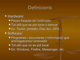 DefinicionsDefinicions
 Hardware:Hardware:
 Peces físiques de l’ordinadorPeces físiques de l’ordinador
 Tot allò que es pot tocar o trencarTot allò que es pot tocar o trencar
 Ex: Teclat, pantalla, Disc dur, CPU,Ex: Teclat, pantalla, Disc dur, CPU,
 Software:Software:
 Programes i documents (=informació) queProgrames i documents (=informació) que
emmagatzema l’ordinadoremmagatzema l’ordinador
 Tot allò que no es pot tocarTot allò que no es pot tocar
 Ex: Windows, Firefox, Messenger, etc.Ex: Windows, Firefox, Messenger, etc.
 